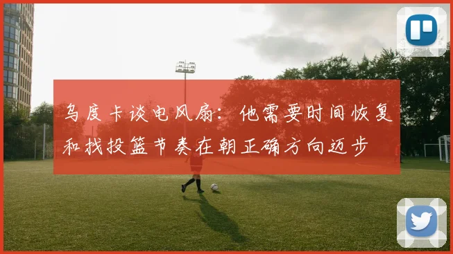 乌度卡谈电风扇：他需要时间恢复和找投篮节奏在朝正确方向迈步