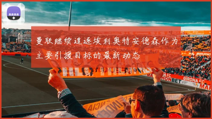 曼联继续追逐埃利奥特安德森作为主要引援目标的最新动态