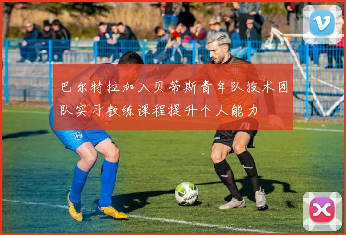 巴尔特拉加入贝蒂斯青年队技术团队实习教练课程提升个人能力